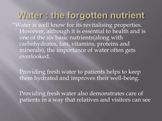“Water is well know for its revitalising properties.
However, although it is essential to health and is
one of the six basic nutrients(along with
carbohydrates, fats, vitamins, proteins and
minerals), the importance of water often gets
overlooked.
Providing fresh water to patients helps to keep
them hydrated and improves their well-being.
Providing fresh water also demonstrates care of
patients in a way that relatives and visitors can see
 