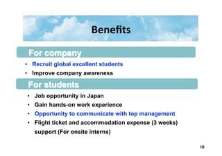 Beneﬁts	
  
•  Job opportunity in Japan
•  Gain hands-on work experience
•  Opportunity to communicate with top management
•  Flight ticket and accommodation expense (3 weeks)
support (For onsite interns)
•  Recruit global excellent students
•  Improve company awareness
For company
For students
10	
 
