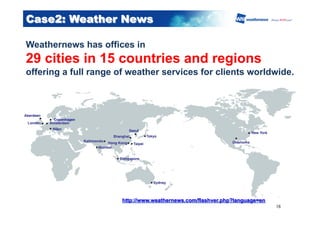 ●　Copenhagen	
Case2: Weather News
Weathernews has offices in
29 cities in 15 countries and regions
offering a full range of weather services for clients worldwide.
16	
http://www.weathernews.com/flashver.php?language=en
 