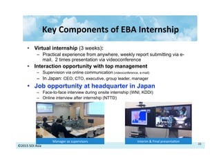 ©2015	
  SOI	
  Asia	
  
Key	
  Components	
  of	
  EBA	
  Internship	
  
Interim	
  &	
  Final	
  presenta>on	
  Manager	
  as	
  supervisors	
  
•  Virtual internship (3 weeks):
–  Practical experience from anywhere, weekly report submitting via e-
mail, 2 times presentation via videoconference
•  Interaction opportunity with top management
–  Supervision via online communication (videoconference, e-mail)
–  In Japan: CEO, CTO, executive, group leader, manager
•  Job opportunity at headquarter in Japan
–  Face-to-face interview during onsite internship (WNI, KDDI)
–  Online interview after internship (NTTD)
22	
  
 