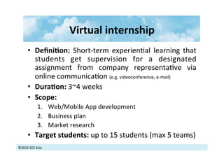 ©2015	
  SOI	
  Asia	
  
Virtual	
  internship	
  	
  
•  DeﬁniXon:	
   Short-­‐term	
   experien>al	
   learning	
   that	
  
students	
   get	
   supervision	
   for	
   a	
   designated	
  
assignment	
   from	
   company	
   representa>ve	
   via	
  
online	
  communica>on	
  (e.g.	
  videoconference,	
  e-­‐mail)	
  
•  DuraXon:	
  3~4	
  weeks	
  
•  Scope:	
  	
  
1.  Web/Mobile	
  App	
  development	
  
2.  Business	
  plan	
  
3.  Market	
  research	
  
•  Target	
  students:	
  up	
  to	
  15	
  students	
  (max	
  5	
  teams)	
  
 