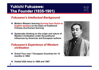 　4	
Yukichi Fukuzawa:
The Founder (1835-1901)　	
Fukuzawa’s Intellectual Background
n  Modern Western learning (turning from Dutch to
English studies) on the basis of traditional
Chinese (Confucian) learning
n  Systematic thinking on the origin and nature of
Western Civilization under the profound
influences by American and European authors
Fukuzawa’s Experience of Western
civilization
n  Grand Tour over 7 European Countries for 12
months in 1862
n  Visited USA twice in 1860 and 1867
 