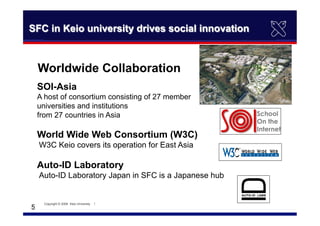 　5	
SFC in Keio university drives social innovation
Worldwide Collaboration
SOI-Asia
A host of consortium consisting of 27 member
universities and institutions
from 27 countries in Asia
World Wide Web Consortium (W3C)
W3C Keio covers its operation for East Asia
Auto-ID Laboratory
Auto-ID Laboratory Japan in SFC is a Japanese hub
Copyright © 2008　Keio University 　｜　	
 