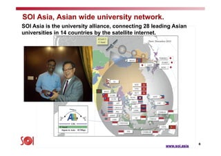 6
SOI Asia, Asian wide university network.
SOI Asia is the university alliance, connecting 28 leading Asian
universities in 14 countries by the satellite internet.	
www.soi.asia
 