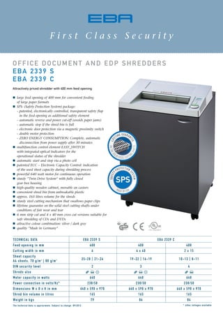 OFFICE DOCUMENT AND EDP SHREDDERS
EBA 2339 S
EBA 2339 C
Attractively priced shredder with 400 mm feed opening
large feed opening of 400 mm for convenient feeding
of large paper formats
SPS- (Safety Protection System) package:
- patented, electronically controlled, transparent safety flap
in the feed opening as additional safety element
- automatic reverse and power cut-off (avoids paper jams)
- automatic stop if the shred bin is full
- electronic door protection via a magnetic proximity switch
- double motor protection
- ZERO ENERGY CONSUMPTION: Complete, automatic
disconnection from power supply after 30 minutes
multifunction control element EASY_SWITCH
with integrated optical indicators for the
operational status of the shredder
automatic start and stop via a photo cell
patented ECC – Electronic Capacity Control: indication
of the used sheet capacity during shredding process
powerful 640 watt motor for continuous operation
sturdy ”Twin Drive System“ with fully closed
gear box housing
high-quality wooden cabinet, movable on castors
convenient shred bin from unbreakable plastic
approx. 165 litres volume for the shreds
sturdy steel cutting mechanism that swallows paper clips
lifetime guarantee on the solid steel cutting shafts under
conditions of fair wear and tear
6 mm strip cut and 4 x 40 mm cross cut versions suitable for
safe shredding of CDs and DVDs
attractive colour combination: silver / dark grey
quality ”Made in Germany“
ONTHES
OLID STEEL CUTTIN
GSHAFTS
LIF
ETIME GUARAN
TEE
F i r s t C l a s s S e c u r i t y
* other voltages availableThe technical data is approximate. Subject to change. 09/2012
TECHNICAL DATA EBA 2339 S EBA 2339 C
Feed opening in mm 400 400 400
Cutting width in mm 6 4 x 40 2 x 15
Sheet capacity
A4 sheets, 70 g/m2
| 80 g/m2 25-28 | 21-24 19-22 | 16-19 10-13 | 8-11
DIN security level 2 3 4
Shreds also
Motor capacity in watts 640 640 640
Power connection in volts/Hz* 230/50 230/50 230/50
Dimensions W x D x H in mm 640 x 590 x 970 640 x 590 x 970 640 x 590 x 970
Shred bin volume in litres 165 165 165
Weight in kgs 79 84 84
 