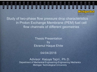 Study of two-phase flow pressure drop characteristics
in Proton Exchange Membrane (PEM) fuel cell
flow channels of different geometries
Thesis Presentation
by
Ekramul Haque Ehite
04/04/2016
Advisor: Kazuya Tajiri, Ph.D.
Department of Mechanical Engineering-Engineering Mechanics
Michigan Technological University
 