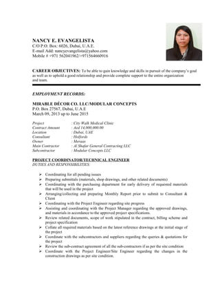 NANCY E. EVANGELISTA
C/O P.O. Box: 6026, Dubai, U.A.E.
E-mail Add: nancyevangelista@yahoo.com
Mobile # +971 562041962/+971564660916
CAREER OBJECTIVES: To be able to gain knowledge and skills in pursuit of the company’s goal
as well as to uphold a good relationship and provide complete support to the entire organization
and team.
EMPLOYMENT RECORDS:
MIRABLE DÉCOR CO. LLC/MODULAR CONCEPTS
P.O. Box 27567, Dubai, U.A.E
March 09, 2013 up to June 2015
Project : City Walk Medical Clinic
Contract Amount : Aed 14,000,000.00
Location : Dubai, UAE
Consultant : Holfords
Owner : Meraas
Main Contractor : Al Shafar General Contracting LLC
Subcontractor : Modular Concepts LLC
PROJECT COORDINATOR/TECHNICAL ENGINEER
DUTIES AND RESPONSIBILITIES:
 Coordinating for all pending issues
 Preparing submittals (materials, shop drawings, and other related documents)
 Coordinating with the purchasing department for early delivery of requested materials
that will be used in the project
 Arranging/collecting and preparing Monthly Report prior to submit to Consultant &
Client
 Coordinating with the Project Engineer regarding site progress
 Assisting and coordinating with the Project Manager regarding the approved drawings,
and materials in accordance to the approved project specifications.
 Review related documents, scope of work stipulated in the contract, billing scheme and
project specification
 Collate all required materials based on the latest reference drawings at the initial stage of
the project
 Coordinate with the subcontractors and suppliers regarding the queries & quotations for
the project
 Review the sub-contract agreement of all the sub-contractors if as per the site condition
 Coordinate with the Project Engineer/Site Engineer regarding the changes in the
construction drawings as per site condition.
 