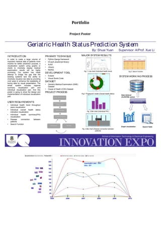 Portfolio
Project Poster
INTRODUCTION
In order to make a large volume of
important medical data of patients more
intuitive for better prediction purpose, a
visualization system using graphs or
charts to intuitively display medical
examination results will be highly
promising. Our system has made
attempt to bridge the gap that the
existing systems lack the ability to
intuitively visualize raw data by providing
vivid ways to enhance the readability of
boring data by visual presentation. The
whole system includes regional
summary visualization part and
individual visualization part. And this
poster is going to show the design and
implementation of individual visualization
part.
USER REQUIREMENTS
• Individual health trend throughout
years visualization
• Individual overall health status
indication visualization
• Individual health summary(PHI)
visualization
• Disease connection between
patients
• Search Function
Geriatric Health StatusPrediction System
By: Shuai Yuan Supervisor: A/Prof. Xue Li
PRIMARY TECHNIQUE
• Python-Django framework
• D3.js(A JavaScript library)
• AJAX
• JQuery
• MySQL
DEVELOPMENT TOOL
• Eclipse
• Visual Studio Code
DATASET
• Geriatric Medical Examination (GME)
Dataset
• Cause of Death (COD) Dataset
PROJECT PROCESS
MAJOR SYSTEM RESULTS
Fig 1. Line chart (Individual health trend)
Fig.2 “Fingerprint” model (Overall health status)
Fig. 3 Bar chart (Individual PHI )
Fig. 4 Bar chart (Disease connection between
patients)
Fig.5 Search Function
SYSTEM WORKING PROCESS
Implementation
TestingEvaluation
Scope Identification
System Environment
Configuration
System Design
Data retrieval
(AJAX/SQL query)
Graph visualization Search Table
Data processing and
reconstruction
 