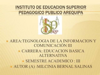 INSTITUTO DE EDUCACION SUPERIOR
PEDAGOGICO PUBLICO AREQUIPA
 AREA:TEGNOLOGIA DE LA INFORMACION Y
COMUNICACIÓN III
 CARRERA: EDUCACION BASICA
ALTERNATIVA
 SEMESTRE ACADEMICO : III
 AUTOR (A) :MILCINIA BERNAL SALINAS
 