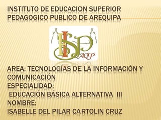 INSTITUTO DE EDUCACION SUPERIOR
PEDAGOGICO PUBLICO DE AREQUIPA
AREA: TECNOLOGÍAS DE LA INFORMACIÓN Y
COMUNICACIÓN
ESPECIALIDAD:
EDUCACIÓN BÁSICA ALTERNATIVA III
NOMBRE:
ISABELLE DEL PILAR CARTOLIN CRUZ
 