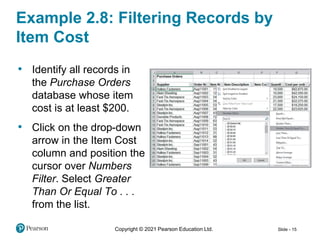 Copyright © 2021 Pearson Education Ltd. Slide - 15
• Identify all records in
the Purchase Orders
database whose item
cost is at least $200.
• Click on the drop-down
arrow in the Item Cost
column and position the
cursor over Numbers
Filter. Select Greater
Than Or Equal To . . .
from the list.
Example 2.8: Filtering Records by
Item Cost
 