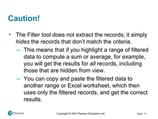 Copyright © 2021 Pearson Education Ltd. Slide - 17
• The Filter tool does not extract the records; it simply
hides the records that don’t match the criteria.
– This means that if you highlight a range of filtered
data to compute a sum or average, for example,
you will get the results for all records, including
those that are hidden from view.
– You can copy and paste the filtered data to
another range or Excel worksheet, which then
uses only the filtered records, and get the correct
results.
Caution!
 