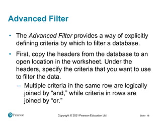 Copyright © 2021 Pearson Education Ltd. Slide - 18
• The Advanced Filter provides a way of explicitly
defining criteria by which to filter a database.
• First, copy the headers from the database to an
open location in the worksheet. Under the
headers, specify the criteria that you want to use
to filter the data.
– Multiple criteria in the same row are logically
joined by “and,” while criteria in rows are
joined by “or.”
Advanced Filter
 
