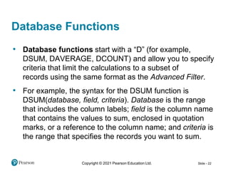 Copyright © 2021 Pearson Education Ltd. Slide - 22
• Database functions start with a “D” (for example,
DSUM, DAVERAGE, DCOUNT) and allow you to specify
criteria that limit the calculations to a subset of
records using the same format as the Advanced Filter.
• For example, the syntax for the DSUM function is
DSUM(database, field, criteria). Database is the range
that includes the column labels; field is the column name
that contains the values to sum, enclosed in quotation
marks, or a reference to the column name; and criteria is
the range that specifies the records you want to sum.
Database Functions
 
