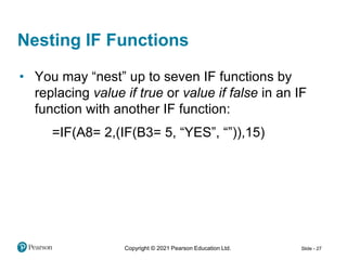 Copyright © 2021 Pearson Education Ltd. Slide - 27
Nesting IF Functions
• You may “nest” up to seven IF functions by
replacing value if true or value if false in an IF
function with another IF function:
=IF(A8= 2,(IF(B3= 5, “YES”, “”)),15)
 