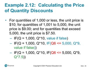 Copyright © 2021 Pearson Education Ltd. Slide - 28
Example 2.12: Calculating the Price
of Quantity Discounts
• For quantities of 1,000 or less, the unit price is
$10; for quantities of 1,001 to 5,000, the unit
price is $9.00; and for quantities that exceed
5,000, the unit price is $7.50.
– IF(Q = 1,000, Q*10, value if false)
– IF(Q = 1,000, Q*10, IF(Q6 <= 5,000, Q*9,
value if false))
– IF(Q = 1,000, Q*10, IF(Q6 <= 5,000, Q*9,
Q*7.5))
 
