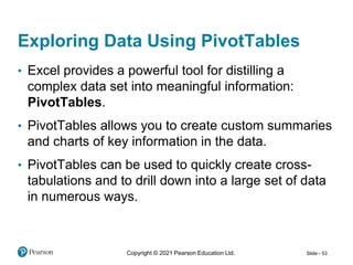 Copyright © 2021 Pearson Education Ltd. Slide - 53
Exploring Data Using PivotTables
• Excel provides a powerful tool for distilling a
complex data set into meaningful information:
PivotTables.
• PivotTables allows you to create custom summaries
and charts of key information in the data.
• PivotTables can be used to quickly create cross-
tabulations and to drill down into a large set of data
in numerous ways.
 