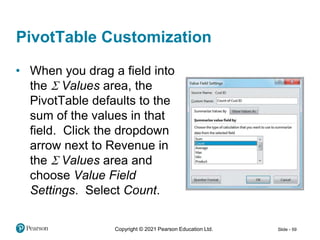 Copyright © 2021 Pearson Education Ltd. Slide - 59
PivotTable Customization
• When you drag a field into
the S Values area, the
PivotTable defaults to the
sum of the values in that
field. Click the dropdown
arrow next to Revenue in
the S Values area and
choose Value Field
Settings. Select Count.
 