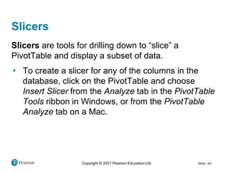 Copyright © 2021 Pearson Education Ltd. Slide - 63
Slicers
Slicers are tools for drilling down to “slice” a
PivotTable and display a subset of data.
• To create a slicer for any of the columns in the
database, click on the PivotTable and choose
Insert Slicer from the Analyze tab in the PivotTable
Tools ribbon in Windows, or from the PivotTable
Analyze tab on a Mac.
 