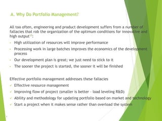 A. Why Do Portfolio Management?
All too often, engineering and product development suffers from a number of
fallacies that rob the organization of the optimum conditions for innovative and
high output17:
• High utilization of resources will improve performance
• Processing work in large batches improves the economics of the development
process
• Our development plan is great; we just need to stick to it
• The sooner the project is started, the sooner it will be finished
Effective portfolio management addresses these fallacies
 Effective resource management
 Improving flow of project (smaller is better – load leveling R&D)
 Ability and methodology for updating portfolio based on market and technology
 Start a project when it makes sense rather than overload the system
6
 
