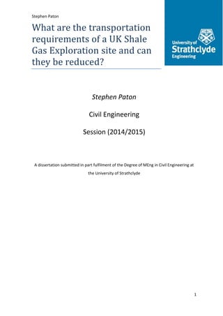 Stephen Paton 201108729
1
What are the transportation
requirements of a UK Shale
Gas Exploration site and can
they be reduced?
Stephen Paton
Civil Engineering
Session (2014/2015)
A dissertation submitted in part fulfilment of the Degree of MEng in Civil Engineering at
the University of Strathclyde
 