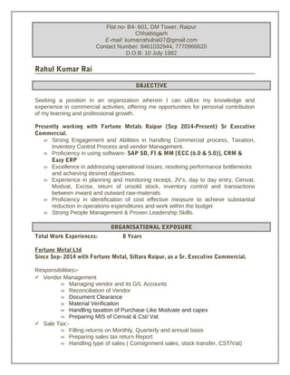 Flat no- B4- 601, DM Tower, Raipur
Chhattisgarh
E-mail: kumarrahulrai07@gmail.com
Contact Number: 8461032944, 7770966620
D.O.B: 10 July 1982
Rahul Kumar Rai
OBJECTIVE
Seeking a position in an organization wherein I can utilize my knowledge and
experience in commercial activities, offering me opportunities for personal contribution
of my learning and professional growth.
Presently working with Fortune Metals Raipur (Sep 2014-Present) Sr Executive
Commercial.
 Strong Engagement and Abilities in handling Commercial process, Taxation,
Inventory Control Process and vendor Management.
 Proficiency in using software- SAP SD, FI & MM [ECC (6.0 & 5.0)], CRM &
Eazy ERP
 Excellence in addressing operational issues, resolving performance bottlenecks
and achieving desired objectives.
 Experience in planning and monitoring receipt, JV’s, day to day entry, Cenvat,
Modvat, Excise, return of unsold stock, inventory control and transactions
between inward and outward raw-materials
 Proficiency in identification of cost effective measure to achieve substantial
reduction in operations expenditures and work within the budget
 Strong People Management & Proven Leadership Skills.
ORGANISATIONAL EXPOSURE
Total Work Experiences: 8 Years
Fortune Metal Ltd
Since Sep- 2014 with Fortune Metal, Siltara Raipur, as a Sr. Executive Commercial.
Responsibilities:-
 Vendor Management
 Managing vendor and its G/L Accounts
 Reconciliation of Vendor
 Document Clearance
 Material Verification
 Handling taxation of Purchase Like Modvate and capex
 Preparing MIS of Cenvat & Cst/ Vat
 Sale Tax:-
 Filling returns on Monthly, Quarterly and annual basis
 Preparing sales tax return Report
 Handling type of sales ( Consignment sales, stock transfer, CST/Vat)
 