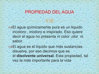 
El agua químicamente pura es un liquido
incoloro , inodoro e inspirado. Eso quiere
decir el agua no presenta ni color ,olor ni
sabor.
El agua es el líquido que más sustancias
disuelve, por eso decimos que es
el disolvente universal. Esta propiedad, tal
vez la más importante para la vida
PROPIEDAD DEL AGUA
 