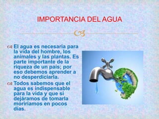 
IMPORTANCIA DEL AGUA
 El agua es necesaria para
la vida del hombre, los
animales y las plantas. Es
parte importante de la
riqueza de un país; por
eso debemos aprender a
no desperdiciarla.
 Todos sabemos que el
agua es indispensable
para la vida y que si
dejáramos de tomarla
moriríamos en pocos
días.
 