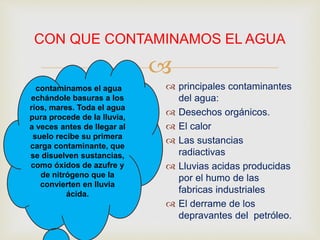 
CON QUE CONTAMINAMOS EL AGUA
 principales contaminantes
del agua:
 Desechos orgánicos.
 El calor
 Las sustancias
radiactivas
 Lluvias acidas producidas
por el humo de las
fabricas industriales
 El derrame de los
depravantes del petróleo.
contaminamos el agua
echándole basuras a los
ríos, mares. Toda el agua
pura procede de la lluvia,
a veces antes de llegar al
suelo recibe su primera
carga contaminante, que
se disuelven sustancias,
como óxidos de azufre y
de nitrógeno que la
convierten en lluvia
ácida.
 
