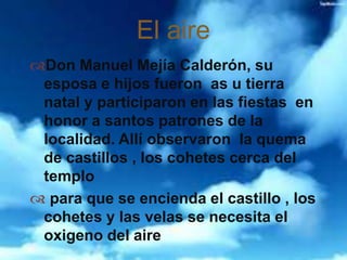 Don Manuel Mejía Calderón, su
esposa e hijos fueron as u tierra
natal y participaron en las fiestas en
honor a santos patrones de la
localidad. Allí observaron la quema
de castillos , los cohetes cerca del
templo
 para que se encienda el castillo , los
cohetes y las velas se necesita el
oxigeno del aire
El aire
 