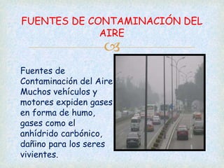 
FUENTES DE CONTAMINACIÓN DEL
AIRE
Fuentes de
Contaminación del Aire
Muchos vehículos y
motores expiden gases
en forma de humo,
gases como el
anhídrido carbónico,
dañino para los seres
vivientes.
 