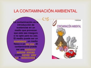 
LA CONTAMINACIÓN AMBIENTAL
La contaminación es la
introducción de
sustancias en un
medio que provocan
que este sea inseguro
o no apto para su uso.
El medio puede ser un
ecosistema, un medio
físico o un ser vivo. El
contaminante puede
ser una sustancia
química, energía
(como sonido, calor,
luz o radiactividad).
 