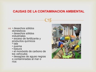 
CAUSAS DE LA CONTAMINACION AMBIENTAL
 • desechos sólidos
domésticos
• desechos sólidos
industriales
• exceso de fertilizante y
productos químicos
• tala
• quema
• basura
• el monóxido de carbono de
los vehículos
• desagües de aguas negras
o contaminadas al mar o
ríos
 