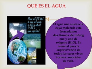 
QUE ES EL AGUA
El agua una sustancia
cuya molécula está
formada por
dos átomos de hidrog
eno y uno de
oxigeno (H2O). Es
esencial para la
supervivencia de
todos los seres vivos
formas conocidas
de vida.
 