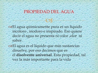 
El agua químicamente pura es un liquido
incoloro , inodoro e inspirado. Eso quiere
decir el agua no presenta ni color ,olor ni
sabor.
El agua es el líquido que más sustancias
disuelve, por eso decimos que es
el disolvente universal. Esta propiedad, tal
vez la más importante para la vida
PROPIEDAD DEL AGUA
 