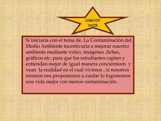 Si iniciaría con el tema de. La Contaminación del
Medio Ambiente incentivaría a mejorar nuestro
ambiente mediante video, imágenes ,fichas,
gráficos etc. para que los estudiantes capten y
entiendan mejor de igual manera concienticen y
vean la realidad en el cual vivimos , si nosotros
mismos nos proponemos a cuidar lo lograremos
una vida mejor con menos contaminación .
COMOVOY
HACER
 