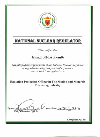 NATIONAL NUCLEAR R£6ULATOR
This certifies that
Hamza Abass Awadh
has satisfied the requirements of the National Nuclear Regulator
in regard to training and practical experience
and as such is recognised as a
Radiation Protection Officer in The Mining and Minerals
Processing Industry
Signed: ~~:::;;:~_~~~~ -Date: ~ -;)4 G, "2.--0 ( b
Chie
Certificate No. 344
 