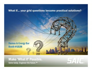 S A IC.comS A IC.comS A IC.comS A IC.com
© SAIC. All rights reserved.
Make ‘What if’ Possible.Make ‘What if’ Possible.
Solve today. Engineer the future.™Solve today. Engineer the future.™
Demos & Energy BarDemos & Energy Bar
BoothBooth #1539#1539
What If… your grid questions became practical solutions?
 