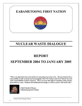Nuclear Waste Dialogue Report
1
EABAMETOONG FIRST NATION
NUCLEAR WASTE DIALOGUE
REPORT
SEPTEMBER 2004 TO JANUARY 2005
“This is an important issue and clearly it is not going to go away soon. The government has a
responsibility to talk seriously and meaningfully with First Nations and First Nations have the
same responsibilities in their responses. This is an issue that affects Canadians today and for
generations to come. Wisdom and traditional knowledge, as well as science will resolve this.”
Chief Charlie O’Keese
Eabametoong First Nation
 