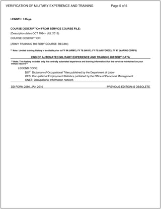 LENGTH: 3 Days.
COURSE DESCRIPTION FROM SERVICE COURSE FILE:
(Description dates OCT 1994 - JUL 2015)
COURSE DESCRIPTION
(ARMY TRAINING HISTORY COURSE: RECBN)
** Note: Limited training history is available prior to FY 84 (ARMY); FY 78 (NAVY); FY 70 (AIR FORCE); FY 67 (MARINE CORPS)
END OF AUTOMATED MILITARY EXPERIENCE AND TRAINING HISTORY DATA
** Note: This history includes only the centrally automated experience and training information that the services maintained on your
military record **
LEGEND CODE:
DOT: Dictionary of Occupational Titles published by the Department of Labor
OES: Occupational Employment Statistics published by the Office of Personnel Management
ONET: Occupational Information Network
DD FORM 2586, JAN 2010 PREVIOUS EDITION IS OBSOLETE
VERIFICATION OF MILITARY EXPERIENCE AND TRAINING Page 5 of 5
 
