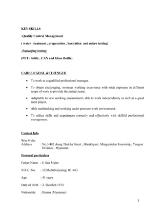 KEY SKILLS
-Quality Control Management
( water treatment , preparation , Sanitation and micro testing)
-Packaging testing
(PET- Bottle , CAN and Glass Bottle)
CAREER GOAL &STRENGTH
• To work as a qualified professional manager.
• To obtain challenging, overseas working experience with wide exposure in different
scope of work to provide the project team.
• Adaptable to new working environment, able to work independently as well as a good
team player.
• Able multitasking and working under pressure work environment.
• To utilize skills and experiences correctly and effectively with skillful professional
management.
Contact Info
Win Myint
Address : No.3/482 Aung Thukha Street , Htaukkyant. Mingalardon Township , Yangon
Division . Myanmar.
Personal particulars
Father Name : U San Myint
N.R.C .No : 12/MaBaNa(naing) 001463
Age : 41 years
Date of Birth : 2- October-1974
Nationality : Burma (Myanmar)
3
 