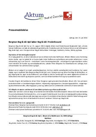 Pressemeddelelse
Jyllinge, den 15. juli 2016
Bergman Bog & idé ApS køber Bog & idé i Frederikssund
Bergman Bog & idé ApS har pr. 15. august 2016 indgået aftale med Frederikssund Boghandel ApS, v/Linda
Sylvest Steffensen om køb af selskabets Bog & idé butik i Frederikssund, der fremover bliver en del af Bergman
Bog & idé ApS, som i forvejen driver Bog & idé butikker i Helsingør, Hørsholm, Herlev, Skibby og Nexø.
Styrkelse af forretningskonceptet
Vi er rigtig glade for, at det er lykkedes at lave en aftale med Linda Steffensen. Aftalen tilfører vores forretning
ekstra styrke, og vi er glade for at kunne byde Linda Steffensen og butikkens personale velkommen i vores
virksomhed, og vi ser frem til – med afsæt i vores forretningskoncept - at bidrage til at gøre butikken endnu
mere attraktiv for kunder og samarbejdspartnere, udtaler Peter Bergman fra hovedkontoret i Jyllinge, hvor
virksomheden har administration og lager.
Ønsket om at sælge til en stærk samarbejdspartner, der kan udvikle samarbejdet med kunderne, har været
vigtigt, og at resultatet blev Bergman Bog & idé ApS, som i forvejen ejer og driver fem Bog & idé butikker, er
jeg meget glad for, siger Linda Steffensen, som tilføjer at det for hende også har været afgørende at finde en
både økonomisk stærk og ekspansiv partner, som kan tilføre butikken flere og nye spændende varer.
Foruden Bog & idé butikkerne driver Peter Bergman også grossistvirksomheden Aktum A/S, hvis primære
produktområder er borddækningsprodukter, miljøvenlig engangsservice, bespisningsprodukter, rengørings-
og desinfektionsmidler, aftørringspapir, poser og sække samt et omfattende sortiment af kontorartikler.
Vil tilbyde et større sortiment til områdets private og erhvervsdrivende.
Købet sker som led i vores strategi om at kombinere det bedste fra B2B konceptet i Aktum A/S med det bedste
fra vores butikskæde. Det betyder bl.a., at vi nu også i Frederikssund, hvor der er et rigtigt godt kundeunderlag,
kan tilbyde vores professionelle løsninger og services til områdets virksomheder indenfor både forbrugsvarer
og kontorforsyning i form af det bedste fra vores 2 verdener i Aktum og i Bog & idé.
Henvendelse for evt. spørgsmål:
Direktør Peter Bergman kan kontaktes på mobil 21 42 17 50 eller mail: pb@aktum.dk
Økonomichef Peder Korshøj på mobil 30 32 04 56 eller mail: pk@aktum.dk
Direktør Linda Sylvest Steffensen på telefon 47 31 02 45 eller mail: 4670@bogpost.dk
Bergman Bog & idé ApS | Aktum A/S, Møllehaven 10, 4040 Jyllinge
Butikker:
Bog & idé, Stengade 30, 3000 Helsingør, Bog & idé, Hovedgaden 55 C, 2970 Hørsholm,
Bog & idé, Herlev Torv 22, 2730 Herlev, Bog & idé, Bymidten 2, 4050 Skibby, Bog & idé, Torvet 1, 3730 Nexø
 