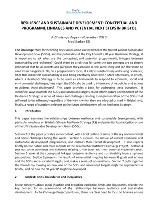 RESILIENCE AND SUSTAINABLE DEVELOPMENT: CONCEPTUAL AND
PROGRAMME LINKAGES AND POTENTIAL NEXT STEPS IN BRISTOL
A Challenge Paper – November 2016
Fred Barker FSI
The Challenge: With forthcoming discussions about use in Bristol of the United Nations Sustainable
Development Goals (SDGs), and the publication of the City Council’s 50 year Resilience Strategy, it
is important to ask what are the conceptual, and potential programmatic, linkages between
sustainability and resilience? Could there be a risk that for some the two concepts are so closely
connected that for all intents and purposes they amount to the same thing and can therefore be
used interchangeably? Or, on a programmatic basis, if a city is substantively addressing resilience,
does that mean that sustainability is also being effectively dealt with? More specifically, in Bristol,
where a Resilience Strategy is to be used as a framework to respond to economic, social and
environmental challenges, how might the SDGs also be used to inform and drive policies and actions
to address those challenges? This paper provides a basis for addressing these questions. It
identifies: ways in which the SDGs and associated targets could inform future development of the
Resilience Strategy; a series of issues and challenges relating to implementation of the SDGs that
will need to be addressed regardless of the way in which they are adopted or used in Bristol; and,
finally, a range of questions relevant to the future development of the Resilience Strategy.
1 Introduction
This paper examines the relationships between resilience and sustainable development, with
particular emphasis on Bristol’s 50 year Resilience Strategy (RS) and potential local adoption or use
of the UN’s Sustainable Development Goals (SDGs).
Section 2 of the paper provides some context, with a brief outline of some of the key environmental
and social challenges facing the world. Section 3 explains the nature of current resilience and
sustainable development programmes, and outlines their recent development. It also reports
briefly on the nature and main outputs of the Schumacher Institute’s Converge Project. Section 4
sets out some comments and concerns relating to the SDGs and their potential implementation.
Section 5 looks at the conceptual linkages between resilience and sustainability from a systems
perspective. Section 6 presents the results of some initial mapping between RS goals and actions
and the SDGs and associated targets, and makes a series of observations. Section 7 pulls together
the threads by focusing on how use of the SDGs and associated targets might be approached in
Bristol, and on how the 50 year RS might be developed.
2 Context: limits, boundaries and inequalities
Rising concerns about social injustice and breaching ecological limits and boundaries provide the
key context for an examination of the relationships between resilience and sustainable
development. As the Converge Project points out, there is a clear need to focus on how we ensure
 