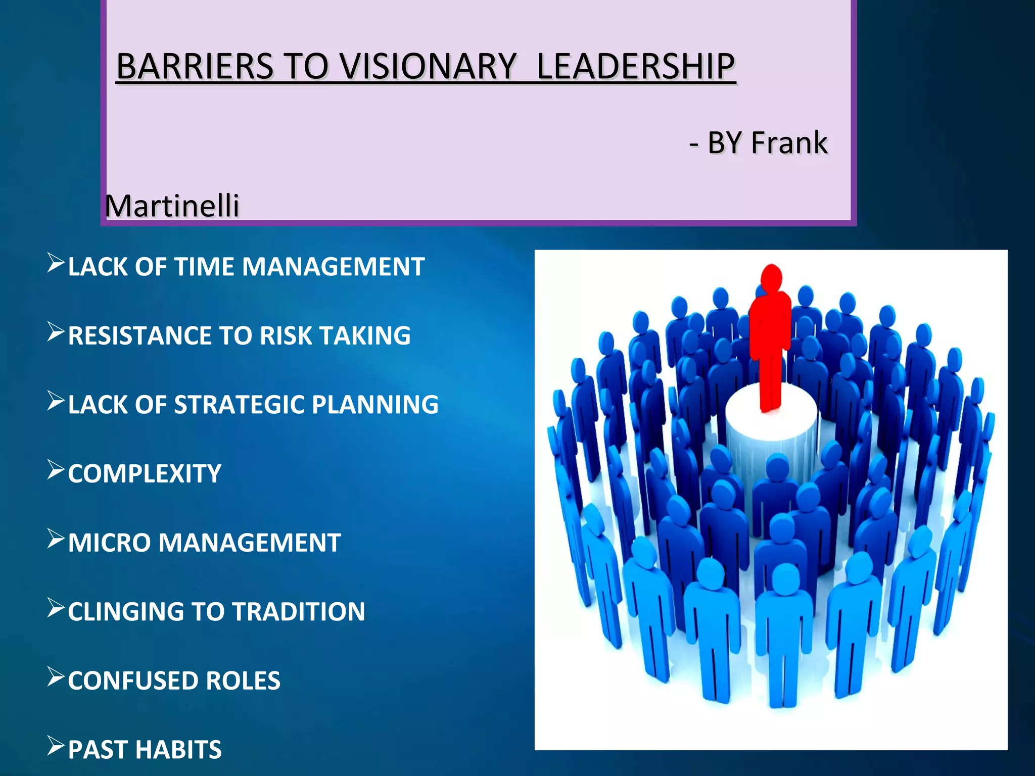 BARRIERS TO VISIONARY LEADERSHIPBARRIERS TO VISIONARY LEADERSHIP
- BY Frank- BY Frank
MartinelliMartinelli
LACK OF TIME MANAGEMENT
RESISTANCE TO RISK TAKING
LACK OF STRATEGIC PLANNING
COMPLEXITY
MICRO MANAGEMENT
CLINGING TO TRADITION
CONFUSED ROLES
PAST HABITS
 