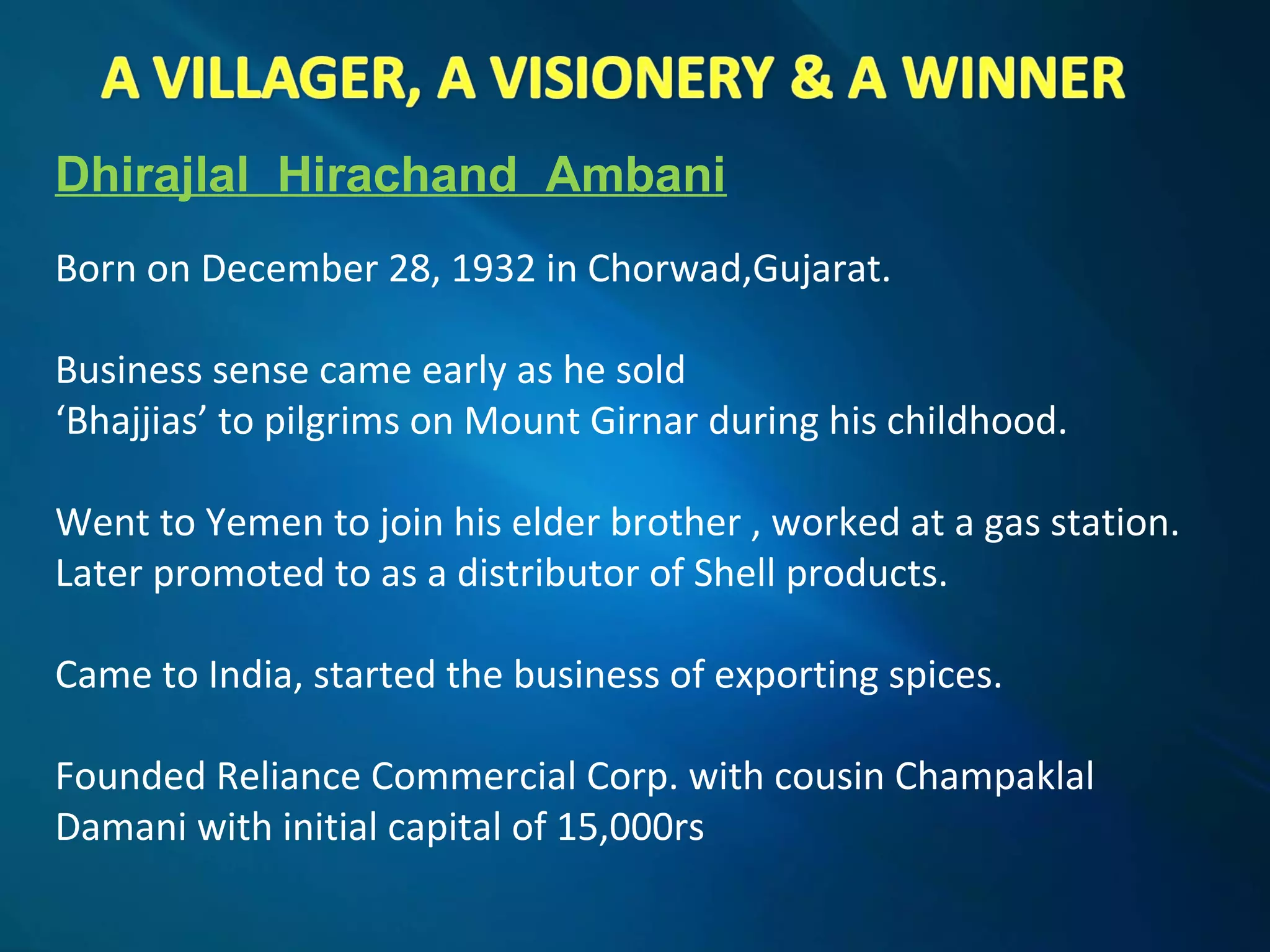 Dhirajlal Hirachand Ambani
Born on December 28, 1932 in Chorwad,Gujarat.
Business sense came early as he sold
‘Bhajjias’ to pilgrims on Mount Girnar during his childhood.
Went to Yemen to join his elder brother , worked at a gas station.
Later promoted to as a distributor of Shell products.
Came to India, started the business of exporting spices.
Founded Reliance Commercial Corp. with cousin Champaklal
Damani with initial capital of 15,000rs
 