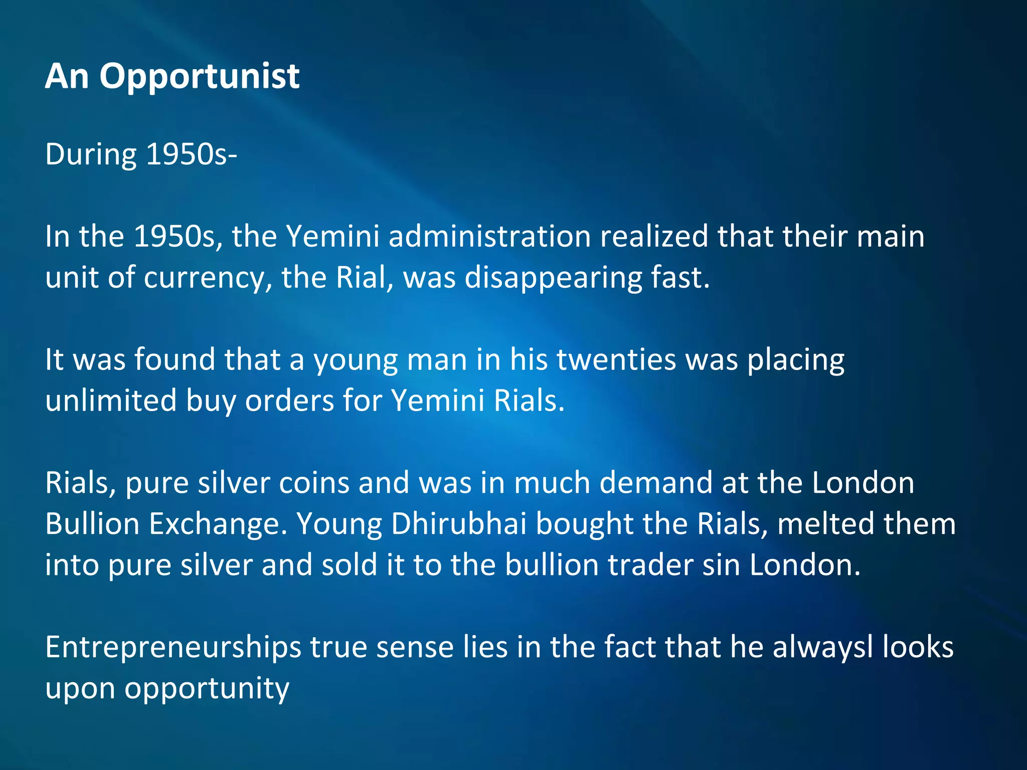 An Opportunist
During 1950s-
In the 1950s, the Yemini administration realized that their main
unit of currency, the Rial, was disappearing fast.
It was found that a young man in his twenties was placing
unlimited buy orders for Yemini Rials.
Rials, pure silver coins and was in much demand at the London
Bullion Exchange. Young Dhirubhai bought the Rials, melted them
into pure silver and sold it to the bullion trader sin London.
Entrepreneurships true sense lies in the fact that he alwaysl looks
upon opportunity
 