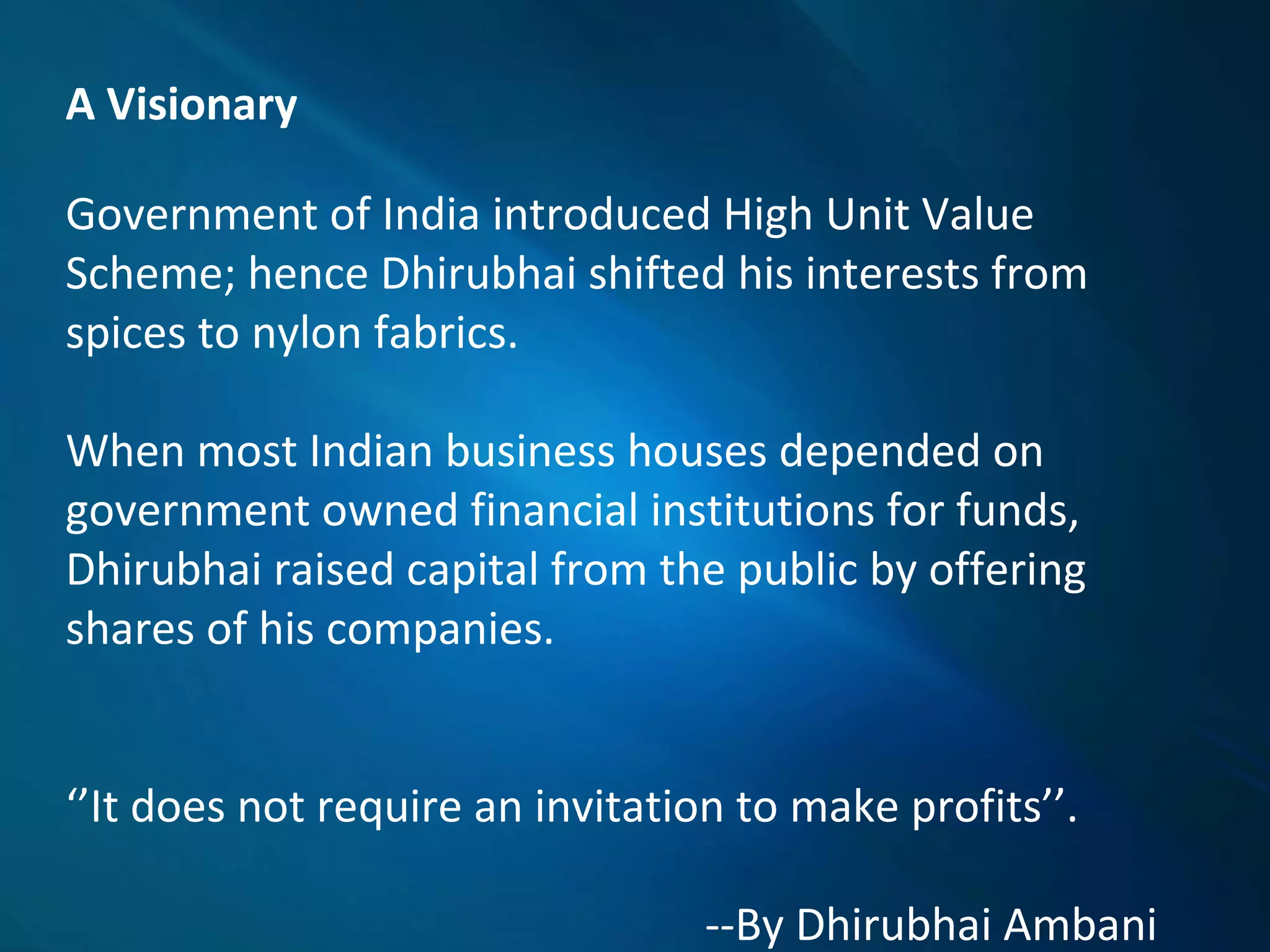 A Visionary
Government of India introduced High Unit Value
Scheme; hence Dhirubhai shifted his interests from
spices to nylon fabrics.
When most Indian business houses depended on
government owned financial institutions for funds,
Dhirubhai raised capital from the public by offering
shares of his companies.
‘’It does not require an invitation to make profits’’.
--By Dhirubhai Ambani
 