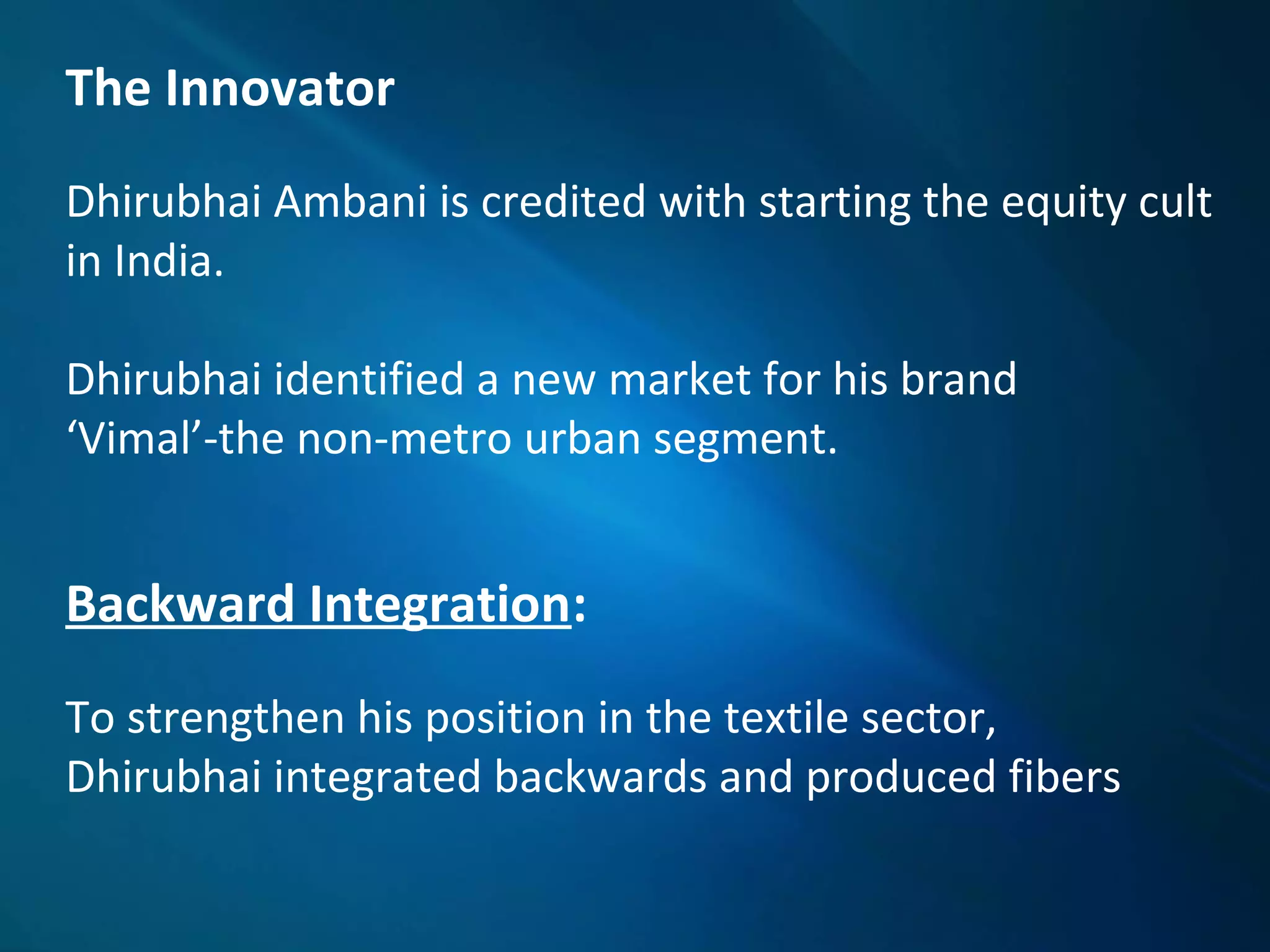 The Innovator
Dhirubhai Ambani is credited with starting the equity cult
in India.
Dhirubhai identified a new market for his brand
‘Vimal’-the non-metro urban segment.
Backward Integration:
To strengthen his position in the textile sector,
Dhirubhai integrated backwards and produced fibers
 