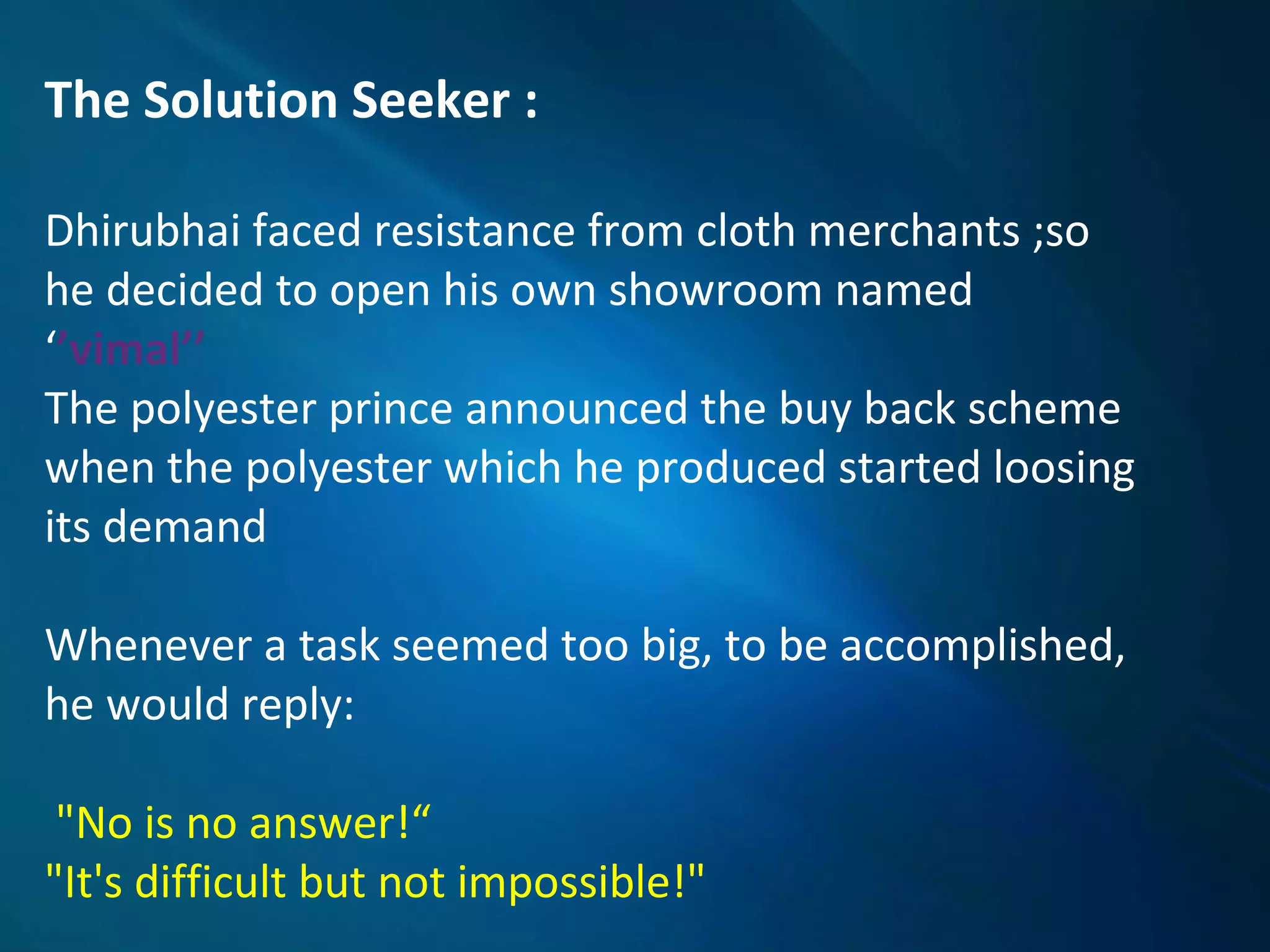 The Solution Seeker :
Dhirubhai faced resistance from cloth merchants ;so
he decided to open his own showroom named
‘’vimal’’
The polyester prince announced the buy back scheme
when the polyester which he produced started loosing
its demand
Whenever a task seemed too big, to be accomplished,
he would reply:
"No is no answer!“
"It's difficult but not impossible!"
 