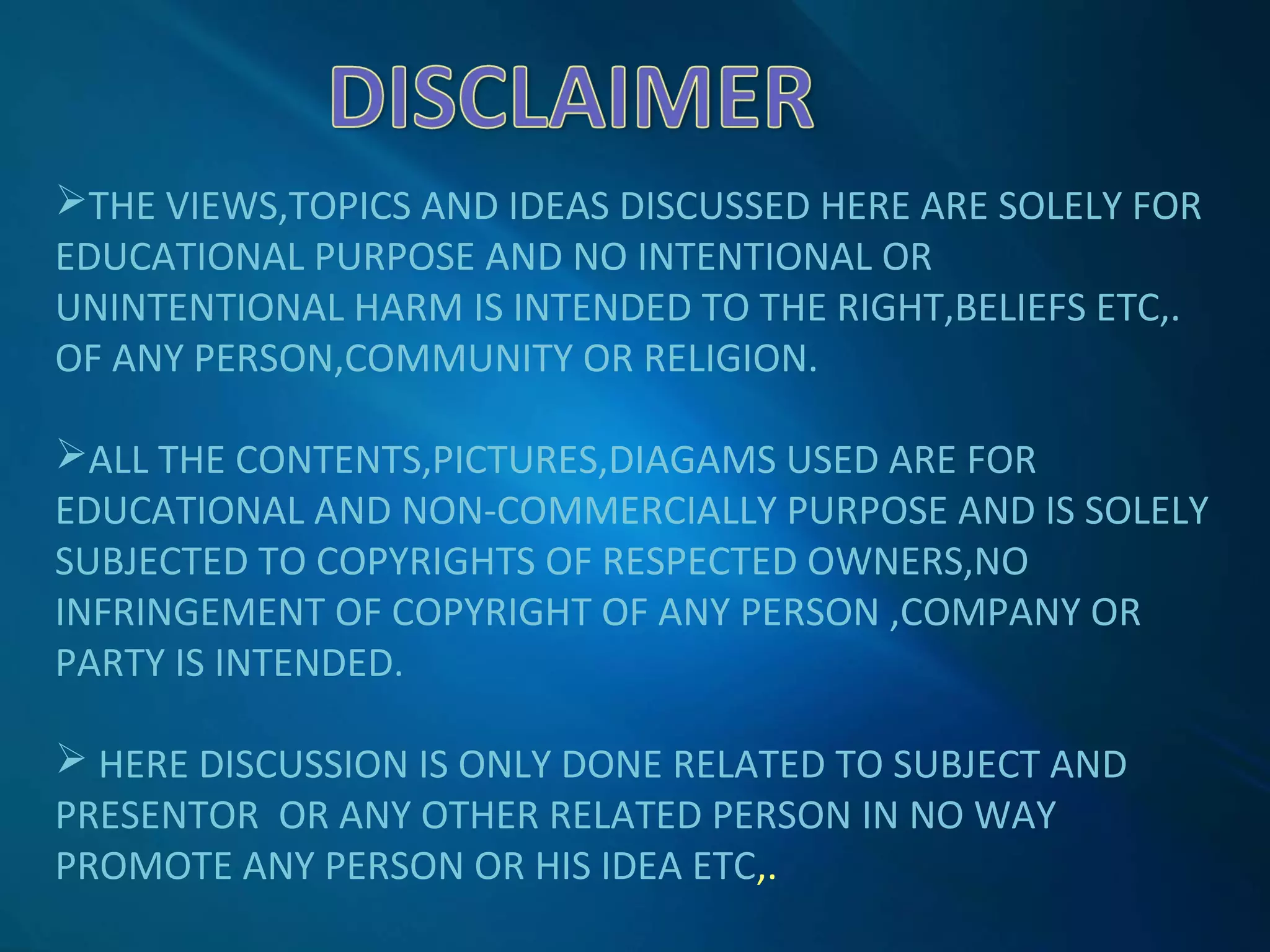 THE VIEWS,TOPICS AND IDEAS DISCUSSED HERE ARE SOLELY FOR
EDUCATIONAL PURPOSE AND NO INTENTIONAL OR
UNINTENTIONAL HARM IS INTENDED TO THE RIGHT,BELIEFS ETC,.
OF ANY PERSON,COMMUNITY OR RELIGION.
ALL THE CONTENTS,PICTURES,DIAGAMS USED ARE FOR
EDUCATIONAL AND NON-COMMERCIALLY PURPOSE AND IS SOLELY
SUBJECTED TO COPYRIGHTS OF RESPECTED OWNERS,NO
INFRINGEMENT OF COPYRIGHT OF ANY PERSON ,COMPANY OR
PARTY IS INTENDED.
 HERE DISCUSSION IS ONLY DONE RELATED TO SUBJECT AND
PRESENTOR OR ANY OTHER RELATED PERSON IN NO WAY
PROMOTE ANY PERSON OR HIS IDEA ETC,.
 